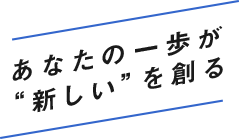 あなたの一歩が“新しい”を創る